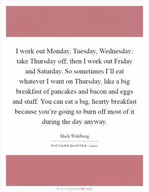 I work out Monday, Tuesday, Wednesday; take Thursday off; then I work out Friday and Saturday. So sometimes I’ll eat whatever I want on Thursday, like a big breakfast of pancakes and bacon and eggs and stuff. You can eat a big, hearty breakfast because you’re going to burn off most of it during the day anyway Picture Quote #1