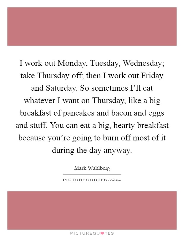 I work out Monday, Tuesday, Wednesday; take Thursday off; then I work out Friday and Saturday. So sometimes I'll eat whatever I want on Thursday, like a big breakfast of pancakes and bacon and eggs and stuff. You can eat a big, hearty breakfast because you're going to burn off most of it during the day anyway Picture Quote #1