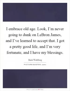 I embrace old age. Look, I’m never going to dunk on LeBron James, and I’ve learned to accept that. I got a pretty good life, and I’m very fortunate, and I have my blessings Picture Quote #1