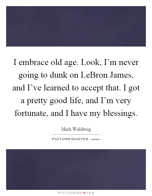 I embrace old age. Look, I'm never going to dunk on LeBron James, and I've learned to accept that. I got a pretty good life, and I'm very fortunate, and I have my blessings Picture Quote #1