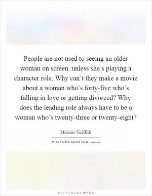 People are not used to seeing an older woman on screen, unless she’s playing a character role. Why can’t they make a movie about a woman who’s forty-five who’s falling in love or getting divorced? Why does the leading role always have to be a woman who’s twenty-three or twenty-eight? Picture Quote #1
