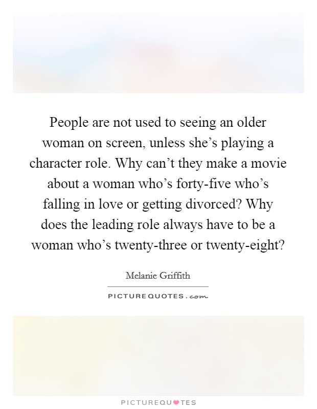 People are not used to seeing an older woman on screen, unless she's playing a character role. Why can't they make a movie about a woman who's forty-five who's falling in love or getting divorced? Why does the leading role always have to be a woman who's twenty-three or twenty-eight? Picture Quote #1