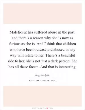 Maleficent has suffered abuse in the past, and there’s a reason why she is now as furious as she is. And I think that children who have been outcast and abused in any way will relate to her. There’s a beautiful side to her; she’s not just a dark person. She has all these facets. And that is interesting Picture Quote #1