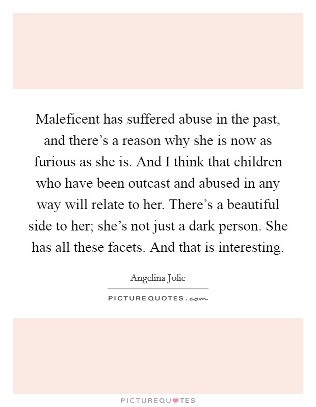 Maleficent has suffered abuse in the past, and there's a reason why she is now as furious as she is. And I think that children who have been outcast and abused in any way will relate to her. There's a beautiful side to her; she's not just a dark person. She has all these facets. And that is interesting Picture Quote #1