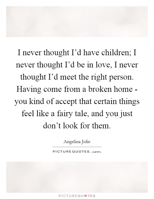 I never thought I'd have children; I never thought I'd be in love, I never thought I'd meet the right person. Having come from a broken home - you kind of accept that certain things feel like a fairy tale, and you just don't look for them Picture Quote #1