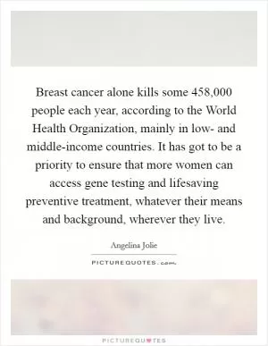 Breast cancer alone kills some 458,000 people each year, according to the World Health Organization, mainly in low- and middle-income countries. It has got to be a priority to ensure that more women can access gene testing and lifesaving preventive treatment, whatever their means and background, wherever they live Picture Quote #1