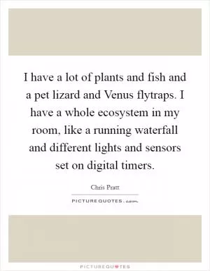 I have a lot of plants and fish and a pet lizard and Venus flytraps. I have a whole ecosystem in my room, like a running waterfall and different lights and sensors set on digital timers Picture Quote #1