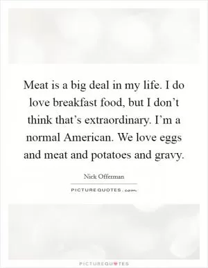 Meat is a big deal in my life. I do love breakfast food, but I don’t think that’s extraordinary. I’m a normal American. We love eggs and meat and potatoes and gravy Picture Quote #1