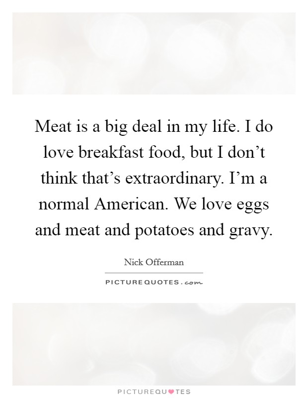 Meat is a big deal in my life. I do love breakfast food, but I don't think that's extraordinary. I'm a normal American. We love eggs and meat and potatoes and gravy Picture Quote #1
