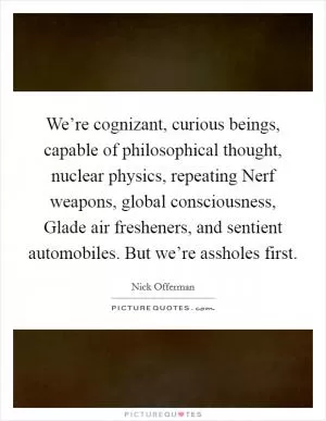 We’re cognizant, curious beings, capable of philosophical thought, nuclear physics, repeating Nerf weapons, global consciousness, Glade air fresheners, and sentient automobiles. But we’re assholes first Picture Quote #1