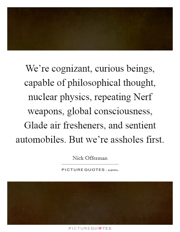 We're cognizant, curious beings, capable of philosophical thought, nuclear physics, repeating Nerf weapons, global consciousness, Glade air fresheners, and sentient automobiles. But we're assholes first Picture Quote #1
