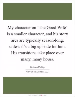 My character on ‘The Good Wife’ is a smaller character, and his story arcs are typically season-long, unless it’s a big episode for him. His transitions take place over many, many hours Picture Quote #1