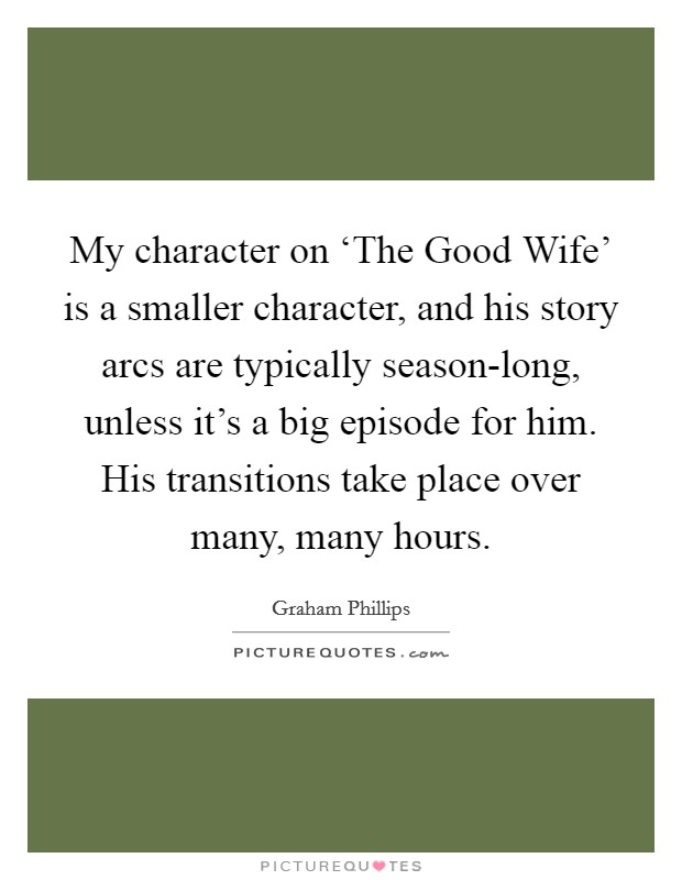 My character on ‘The Good Wife' is a smaller character, and his story arcs are typically season-long, unless it's a big episode for him. His transitions take place over many, many hours Picture Quote #1