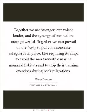 Together we are stronger, our voices louder, and the synergy of our actions more powerful. Together we can prevail on the Navy to put commonsense safeguards in place, like requiring its ships to avoid the most sensitive marine mammal habitats and to stop their training exercises during peak migrations Picture Quote #1