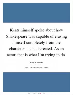 Keats himself spoke about how Shakespeare was capable of erasing himself completely from the characters he had created. As an actor, that is what I’m trying to do Picture Quote #1