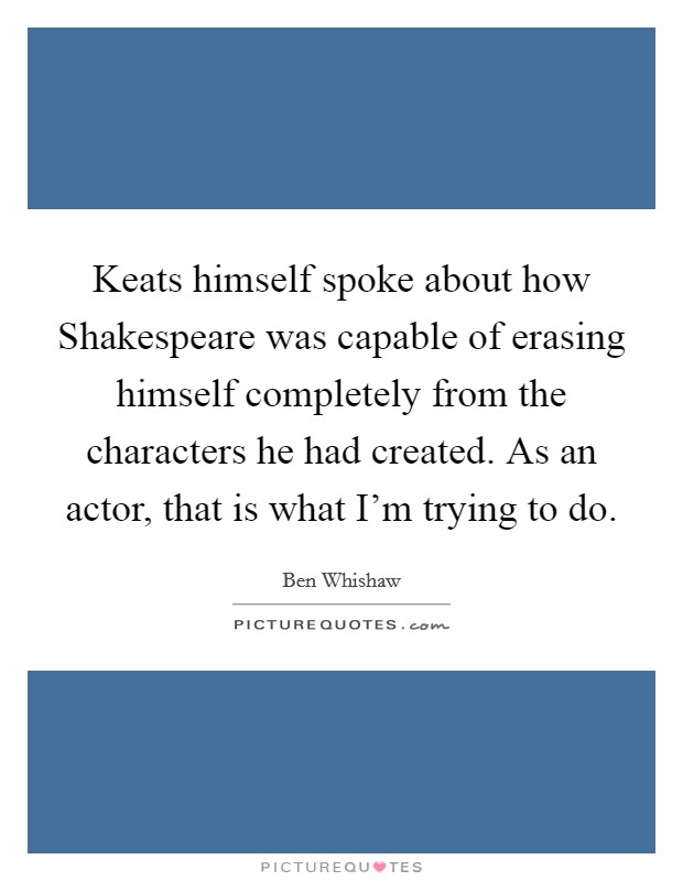 Keats himself spoke about how Shakespeare was capable of erasing himself completely from the characters he had created. As an actor, that is what I'm trying to do Picture Quote #1