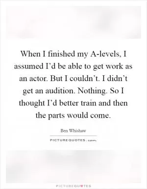 When I finished my A-levels, I assumed I’d be able to get work as an actor. But I couldn’t. I didn’t get an audition. Nothing. So I thought I’d better train and then the parts would come Picture Quote #1