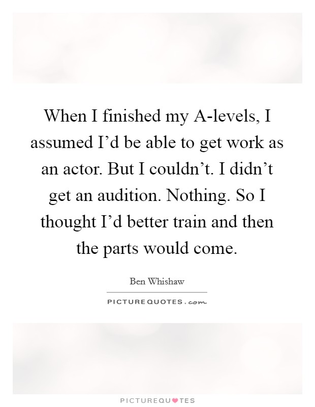 When I finished my A-levels, I assumed I'd be able to get work as an actor. But I couldn't. I didn't get an audition. Nothing. So I thought I'd better train and then the parts would come Picture Quote #1