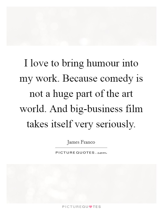 I love to bring humour into my work. Because comedy is not a huge part of the art world. And big-business film takes itself very seriously Picture Quote #1