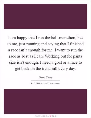 I am happy that I ran the half-marathon, but to me, just running and saying that I finished a race isn’t enough for me. I want to run the race as best as I can. Working out for pants size isn’t enough. I need a goal or a race to get back on the treadmill every day Picture Quote #1