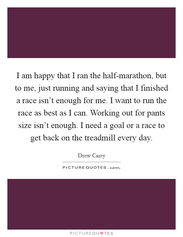 I am happy that I ran the half-marathon, but to me, just running and saying that I finished a race isn't enough for me. I want to run the race as best as I can. Working out for pants size isn't enough. I need a goal or a race to get back on the treadmill every day Picture Quote #1