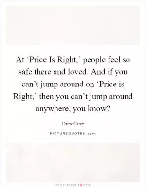 At ‘Price Is Right,’ people feel so safe there and loved. And if you can’t jump around on ‘Price is Right,’ then you can’t jump around anywhere, you know? Picture Quote #1