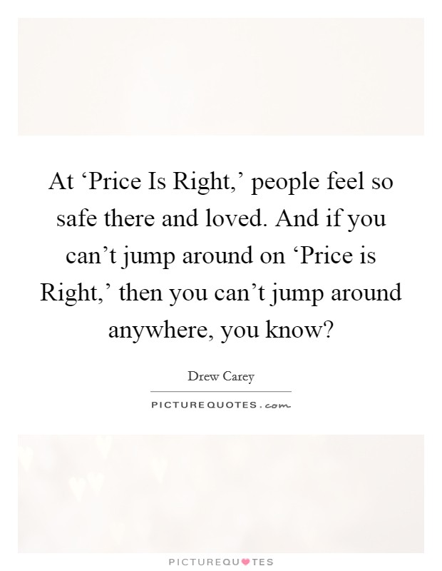 At ‘Price Is Right,' people feel so safe there and loved. And if you can't jump around on ‘Price is Right,' then you can't jump around anywhere, you know? Picture Quote #1