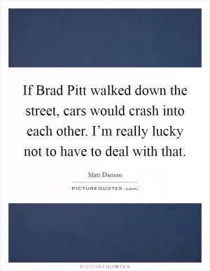 If Brad Pitt walked down the street, cars would crash into each other. I’m really lucky not to have to deal with that Picture Quote #1