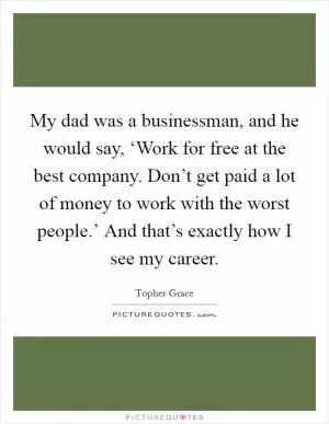 My dad was a businessman, and he would say, ‘Work for free at the best company. Don’t get paid a lot of money to work with the worst people.’ And that’s exactly how I see my career Picture Quote #1