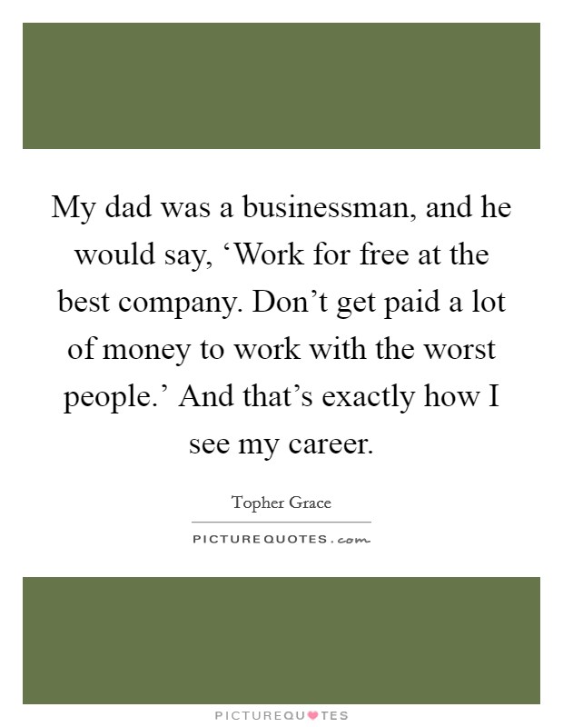 My dad was a businessman, and he would say, ‘Work for free at the best company. Don't get paid a lot of money to work with the worst people.' And that's exactly how I see my career Picture Quote #1