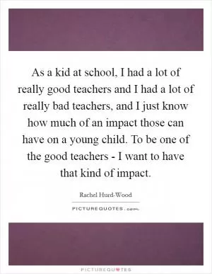 As a kid at school, I had a lot of really good teachers and I had a lot of really bad teachers, and I just know how much of an impact those can have on a young child. To be one of the good teachers - I want to have that kind of impact Picture Quote #1