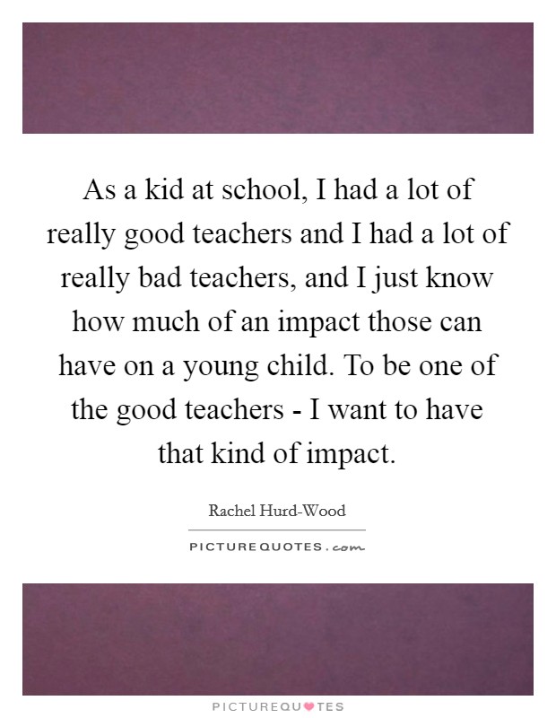 As a kid at school, I had a lot of really good teachers and I had a lot of really bad teachers, and I just know how much of an impact those can have on a young child. To be one of the good teachers - I want to have that kind of impact Picture Quote #1