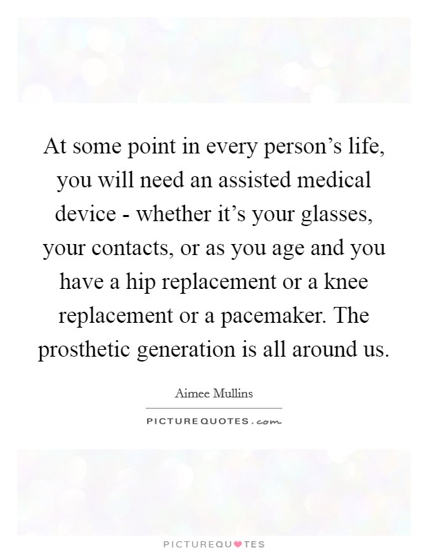 At some point in every person’s life, you will need an assisted medical device - whether it’s your glasses, your contacts, or as you age and you have a hip replacement or a knee replacement or a pacemaker. The prosthetic generation is all around us Picture Quote #1
