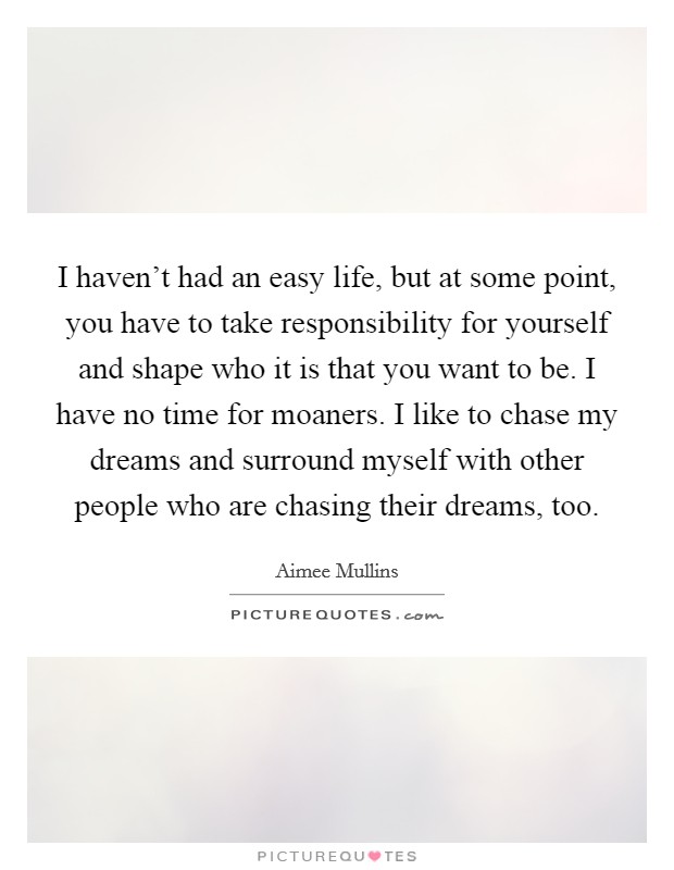 I haven't had an easy life, but at some point, you have to take responsibility for yourself and shape who it is that you want to be. I have no time for moaners. I like to chase my dreams and surround myself with other people who are chasing their dreams, too Picture Quote #1