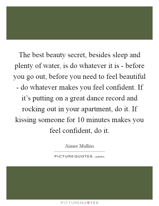 The best beauty secret, besides sleep and plenty of water, is do whatever it is - before you go out, before you need to feel beautiful - do whatever makes you feel confident. If it’s putting on a great dance record and rocking out in your apartment, do it. If kissing someone for 10 minutes makes you feel confident, do it Picture Quote #1