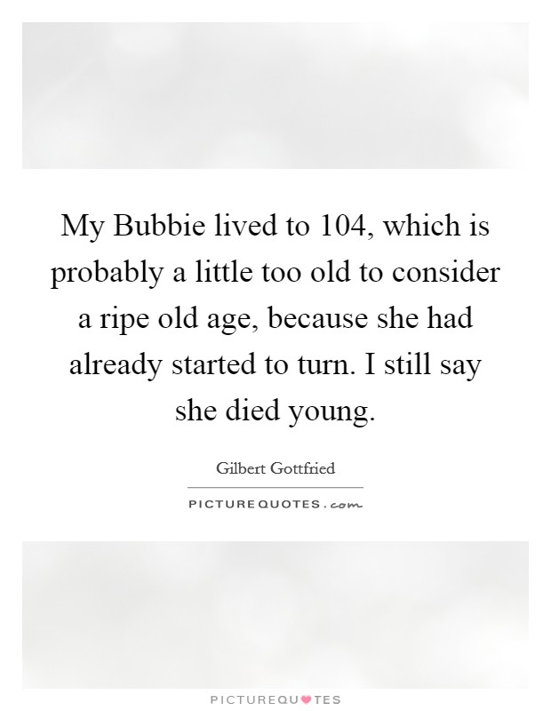 My Bubbie lived to 104, which is probably a little too old to consider a ripe old age, because she had already started to turn. I still say she died young Picture Quote #1