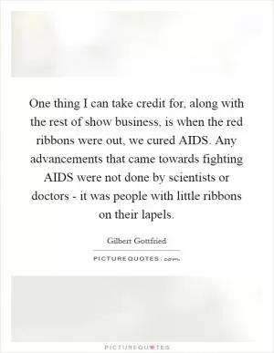 One thing I can take credit for, along with the rest of show business, is when the red ribbons were out, we cured AIDS. Any advancements that came towards fighting AIDS were not done by scientists or doctors - it was people with little ribbons on their lapels Picture Quote #1