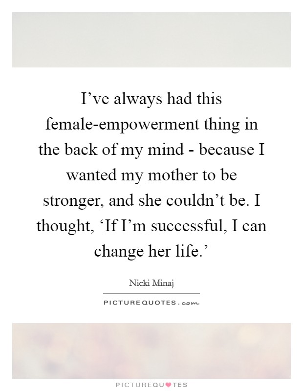 I've always had this female-empowerment thing in the back of my mind - because I wanted my mother to be stronger, and she couldn't be. I thought, ‘If I'm successful, I can change her life.' Picture Quote #1