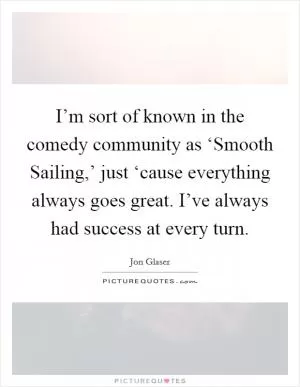 I’m sort of known in the comedy community as ‘Smooth Sailing,’ just ‘cause everything always goes great. I’ve always had success at every turn Picture Quote #1