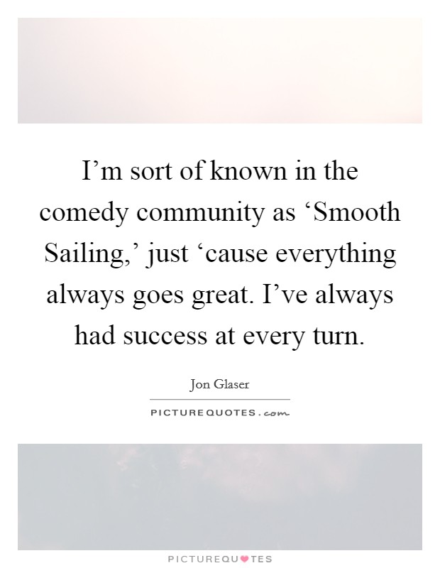 I'm sort of known in the comedy community as ‘Smooth Sailing,' just ‘cause everything always goes great. I've always had success at every turn Picture Quote #1