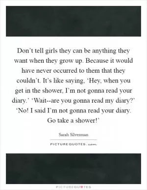 Don’t tell girls they can be anything they want when they grow up. Because it would have never occurred to them that they couldn’t. It’s like saying, ‘Hey, when you get in the shower, I’m not gonna read your diary.’ ‘Wait--are you gonna read my diary?’ ‘No! I said I’m not gonna read your diary. Go take a shower!’ Picture Quote #1