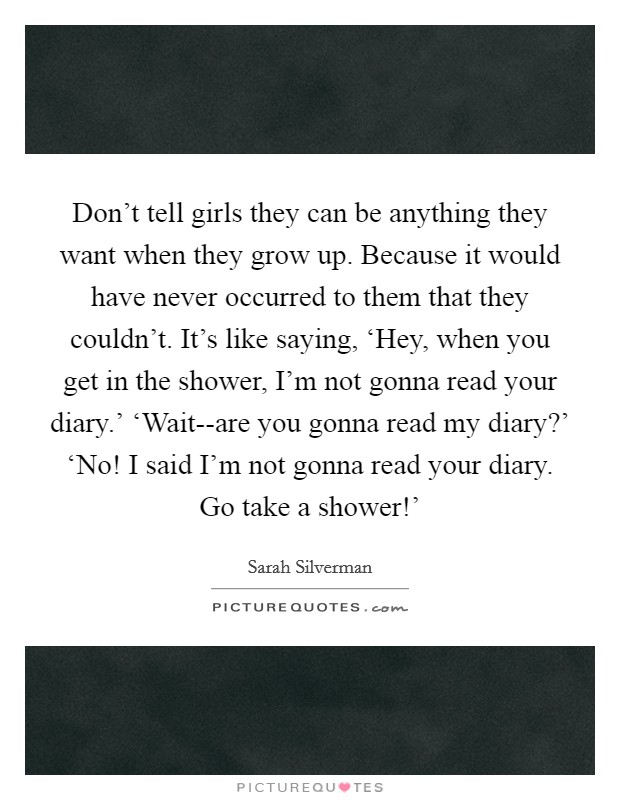 Don't tell girls they can be anything they want when they grow up. Because it would have never occurred to them that they couldn't. It's like saying, ‘Hey, when you get in the shower, I'm not gonna read your diary.' ‘Wait--are you gonna read my diary?' ‘No! I said I'm not gonna read your diary. Go take a shower!' Picture Quote #1