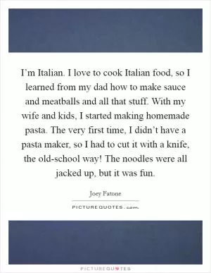 I’m Italian. I love to cook Italian food, so I learned from my dad how to make sauce and meatballs and all that stuff. With my wife and kids, I started making homemade pasta. The very first time, I didn’t have a pasta maker, so I had to cut it with a knife, the old-school way! The noodles were all jacked up, but it was fun Picture Quote #1