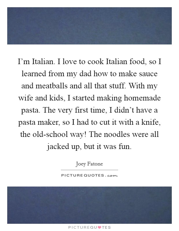 I'm Italian. I love to cook Italian food, so I learned from my dad how to make sauce and meatballs and all that stuff. With my wife and kids, I started making homemade pasta. The very first time, I didn't have a pasta maker, so I had to cut it with a knife, the old-school way! The noodles were all jacked up, but it was fun Picture Quote #1