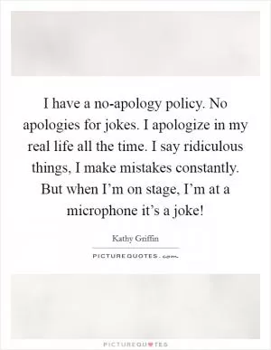 I have a no-apology policy. No apologies for jokes. I apologize in my real life all the time. I say ridiculous things, I make mistakes constantly. But when I’m on stage, I’m at a microphone it’s a joke! Picture Quote #1
