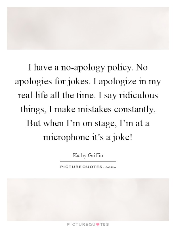 I have a no-apology policy. No apologies for jokes. I apologize in my real life all the time. I say ridiculous things, I make mistakes constantly. But when I'm on stage, I'm at a microphone it's a joke! Picture Quote #1