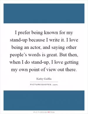 I prefer being known for my stand-up because I write it. I love being an actor, and saying other people’s words is great. But then, when I do stand-up, I love getting my own point of view out there Picture Quote #1