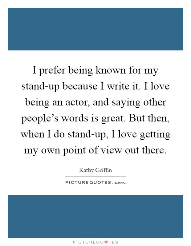 I prefer being known for my stand-up because I write it. I love being an actor, and saying other people’s words is great. But then, when I do stand-up, I love getting my own point of view out there Picture Quote #1