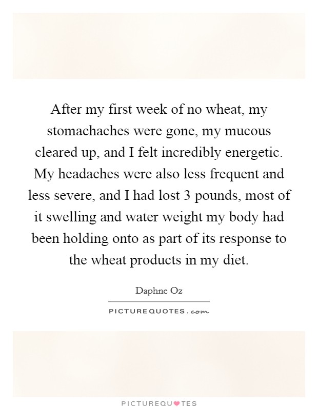 After my first week of no wheat, my stomachaches were gone, my mucous cleared up, and I felt incredibly energetic. My headaches were also less frequent and less severe, and I had lost 3 pounds, most of it swelling and water weight my body had been holding onto as part of its response to the wheat products in my diet Picture Quote #1