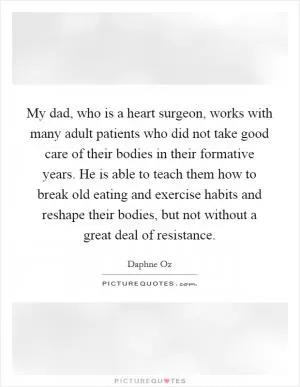 My dad, who is a heart surgeon, works with many adult patients who did not take good care of their bodies in their formative years. He is able to teach them how to break old eating and exercise habits and reshape their bodies, but not without a great deal of resistance Picture Quote #1